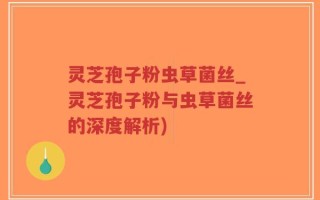 灵芝孢子粉虫草菌丝_灵芝孢子粉与虫草菌丝的深度解析)