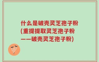 什么是破壳灵芝孢子粉(重提提取灵芝孢子粉——破壳灵芝孢子粉)