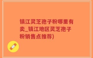 镇江灵芝孢子粉哪里有卖_镇江地区灵芝孢子粉销售点推荐)