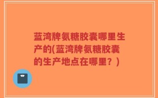 蓝湾牌氨糖胶囊哪里生产的(蓝湾牌氨糖胶囊的生产地点在哪里？)