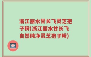 浙江丽水甘长飞灵芝孢子粉(浙江丽水甘长飞自然纯净灵芝孢子粉)
