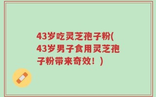 43岁吃灵芝孢子粉(43岁男子食用灵芝孢子粉带来奇效！)