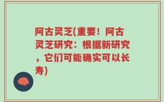阿古灵芝(重要！阿古灵芝研究：根据新研究，它们可能确实可以长寿)
