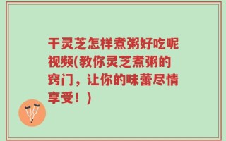 干灵芝怎样煮粥好吃呢视频(教你灵芝煮粥的窍门，让你的味蕾尽情享受！)