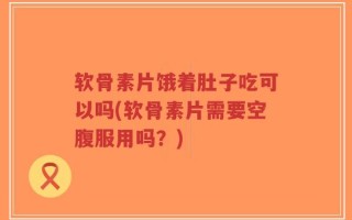 软骨素片饿着肚子吃可以吗(软骨素片需要空腹服用吗？)
