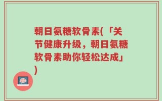 朝日氨糖软骨素(「关节健康升级，朝日氨糖软骨素助你轻松达成」)