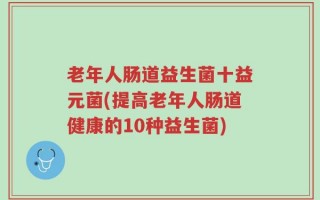 老年人肠道益生菌十益元菌(提高老年人肠道健康的10种益生菌)