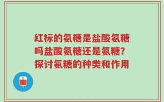 红标的氨糖是盐酸氨糖吗盐酸氨糖还是氨糖？探讨氨糖的种类和作用
