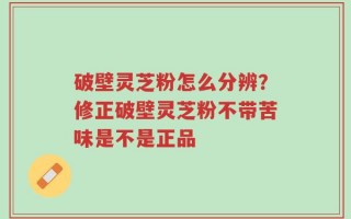 破壁灵芝粉怎么分辨？修正破壁灵芝粉不带苦味是不是正品