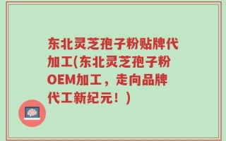 东北灵芝孢子粉贴牌代加工(东北灵芝孢子粉OEM加工，走向品牌代工新纪元！)
