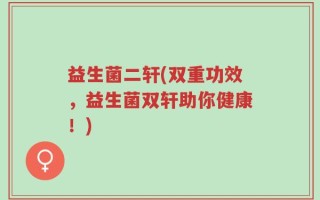 益生菌二轩(双重功效，益生菌双轩助你健康！)