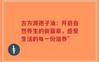古方源孢子油：开启自然养生的新篇章，感受生活的每一份滋养”