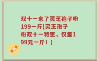 双十一来了灵芝孢子粉199一斤(灵芝孢子粉双十一特惠，仅售199元一斤！)