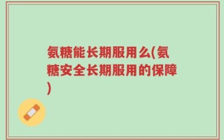 氨糖能长期服用么(氨糖安全长期服用的保障)