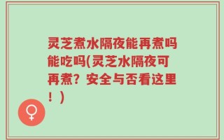 灵芝煮水隔夜能再煮吗能吃吗(灵芝水隔夜可再煮？安全与否看这里！)
