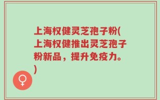 上海权健灵芝孢子粉(上海权健推出灵芝孢子粉新品，提升免疫力。)