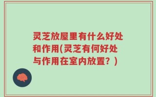 灵芝放屋里有什么好处和作用(灵芝有何好处与作用在室内放置？)