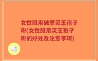 女性服用破壁灵芝孢子粉(女性服用灵芝孢子粉的好处及注意事项)