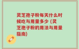 灵芝孢子粉每天什么时候吃与用量多少 (灵芝孢子粉的用法与用量指南)