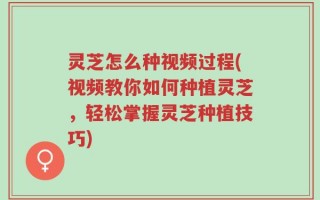 灵芝怎么种视频过程(视频教你如何种植灵芝，轻松掌握灵芝种植技巧)