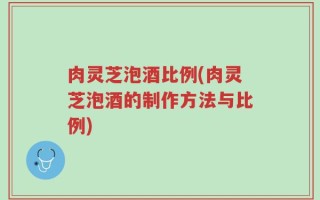 肉灵芝泡酒比例(肉灵芝泡酒的制作方法与比例)