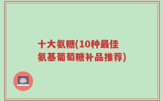 十大氨糖(10种最佳氨基葡萄糖补品推荐)