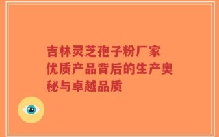 吉林灵芝孢子粉厂家 优质产品背后的生产奥秘与卓越品质
