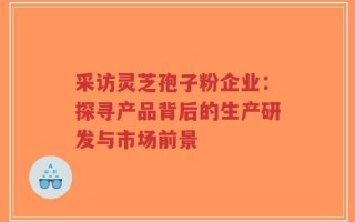 采访灵芝孢子粉企业：探寻产品背后的生产研发与市场前景