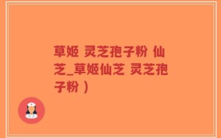 草姬 灵芝孢子粉 仙芝_草姬仙芝 灵芝孢子粉 )