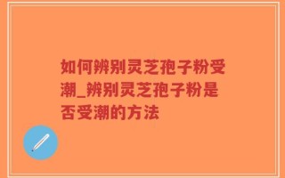 如何辨别灵芝孢子粉受潮_辨别灵芝孢子粉是否受潮的方法