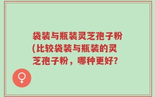 袋装与瓶装灵芝孢子粉(比较袋装与瓶装的灵芝孢子粉，哪种更好？