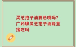 灵芝孢子油要忌嘴吗？广药牌灵芝孢子油能直接吃吗