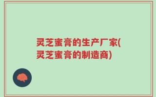 灵芝蜜膏的生产厂家(灵芝蜜膏的制造商)