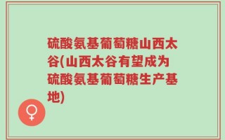 硫酸氨基葡萄糖山西太谷(山西太谷有望成为硫酸氨基葡萄糖生产基地)