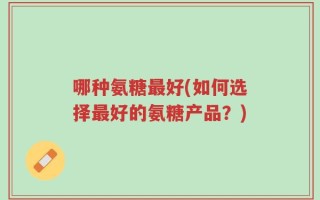 哪种氨糖最好(如何选择最好的氨糖产品？)