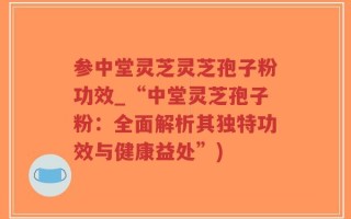 参中堂灵芝灵芝孢子粉功效_“中堂灵芝孢子粉：全面解析其独特功效与健康益处”)