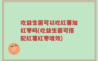 吃益生菌可以吃红薯加红枣吗(吃益生菌可搭配红薯红枣增效)