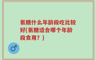 氨糖什么年龄段吃比较好(氨糖适合哪个年龄段食用？)