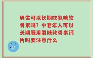 男生可以长期吃氨糖软骨素吗？中老年人可以长期服用氨糖软骨素钙片吗要注意什么
