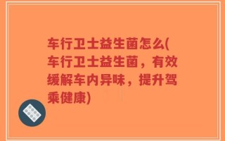车行卫士益生菌怎么(车行卫士益生菌，有效缓解车内异味，提升驾乘健康)