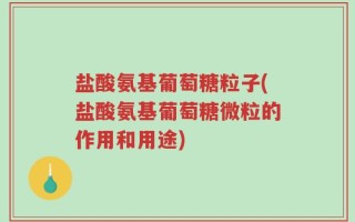 盐酸氨基葡萄糖粒子(盐酸氨基葡萄糖微粒的作用和用途)