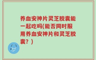 养血安神片灵芝胶囊能一起吃吗(能否同时服用养血安神片和灵芝胶囊？)