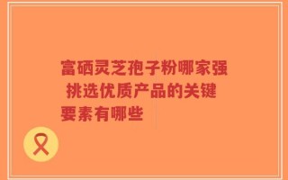富硒灵芝孢子粉哪家强 挑选优质产品的关键要素有哪些