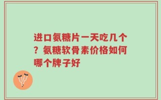进口氨糖片一天吃几个？氨糖软骨素价格如何哪个牌子好