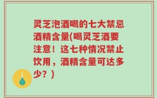 灵芝泡酒喝的七大禁忌酒精含量(喝灵芝酒要注意！这七种情况禁止饮用，酒精含量可达多少？)