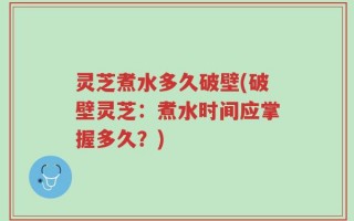 灵芝煮水多久破壁(破壁灵芝：煮水时间应掌握多久？)