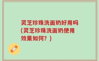 灵芝珍珠洗面奶好用吗(灵芝珍珠洗面奶使用效果如何？)