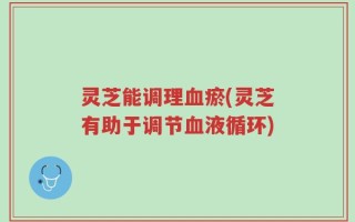 灵芝能调理血瘀(灵芝有助于调节血液循环)