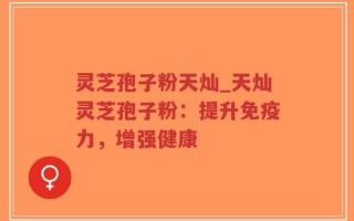 灵芝孢子粉天灿_天灿灵芝孢子粉：提升免疫力，增强健康