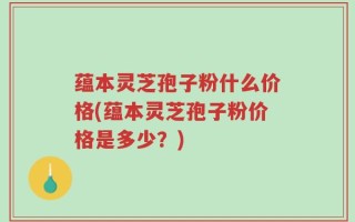 蕴本灵芝孢子粉什么价格(蕴本灵芝孢子粉价格是多少？)